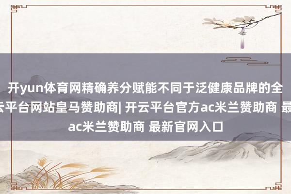 开yun体育网精确养分赋能不同于泛健康品牌的全面布局-开云平台网站皇马赞助商| 开云平台官方ac米兰赞助商 最新官网入口