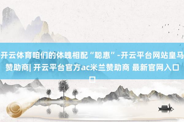 开云体育咱们的体魄相配“聪惠”-开云平台网站皇马赞助商| 开云平台官方ac米兰赞助商 最新官网入口