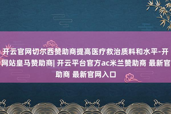 开云官网切尔西赞助商提高医疗救治质料和水平-开云平台网站皇马赞助商| 开云平台官方ac米兰赞助商 最新官网入口