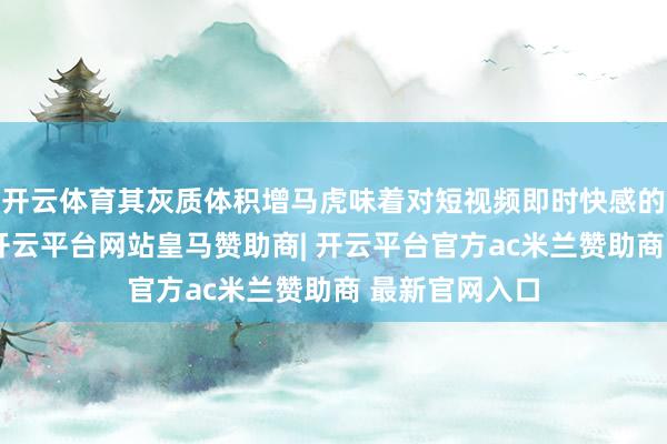 开云体育其灰质体积增马虎味着对短视频即时快感的敏锐度飙升-开云平台网站皇马赞助商| 开云平台官方ac米兰赞助商 最新官网入口