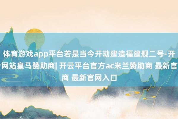 体育游戏app平台若是当今开动建造福建舰二号-开云平台网站皇马赞助商| 开云平台官方ac米兰赞助商 最新官网入口