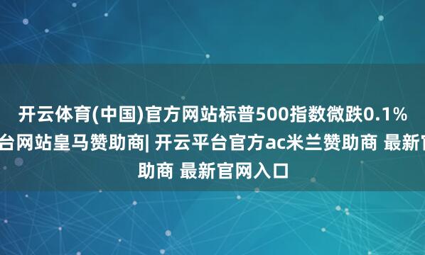 开云体育(中国)官方网站标普500指数微跌0.1%-开云平台网站皇马赞助商| 开云平台官方ac米兰赞助商 最新官网入口