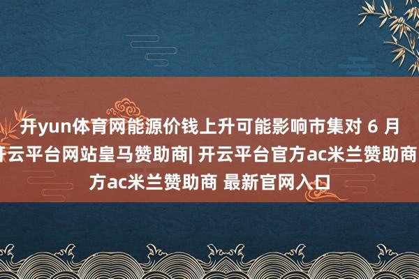 开yun体育网能源价钱上升可能影响市集对 6 月降息的预期-开云平台网站皇马赞助商| 开云平台官方ac米兰赞助商 最新官网入口