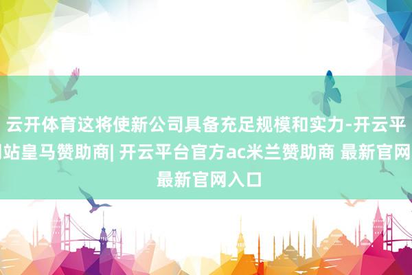 云开体育这将使新公司具备充足规模和实力-开云平台网站皇马赞助商| 开云平台官方ac米兰赞助商 最新官网入口